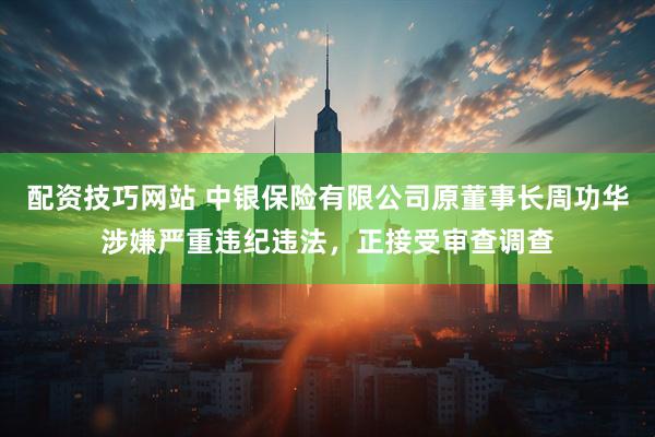 配资技巧网站 中银保险有限公司原董事长周功华涉嫌严重违纪违法，正接受审查调查
