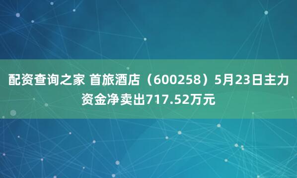 配资查询之家 首旅酒店（600258）5月23日主力资金净卖出717.52万元