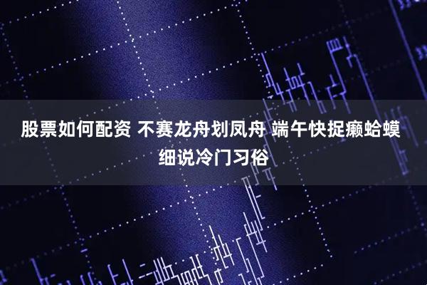 股票如何配资 不赛龙舟划凤舟 端午快捉癞蛤蟆 细说冷门习俗