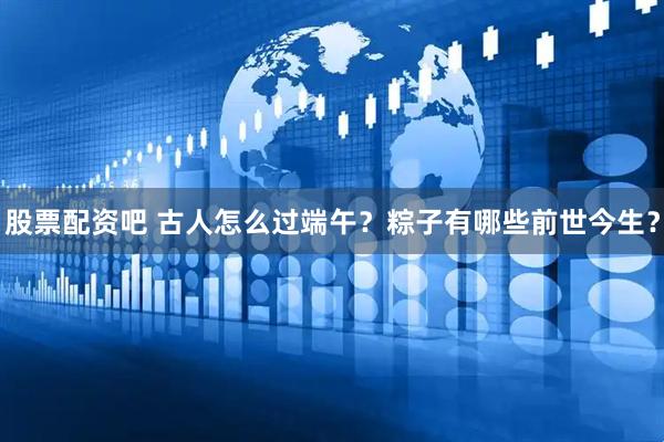 股票配资吧 古人怎么过端午？粽子有哪些前世今生？