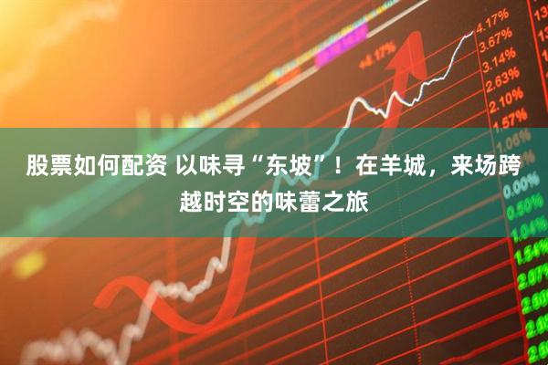 股票如何配资 以味寻“东坡”！在羊城，来场跨越时空的味蕾之旅