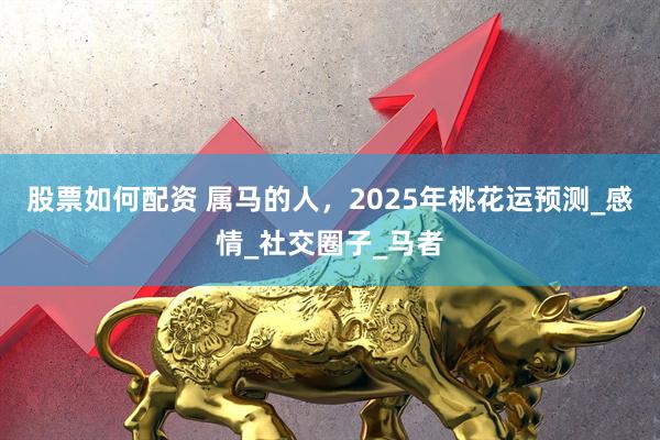 股票如何配资 属马的人，2025年桃花运预测_感情_社交圈子_马者