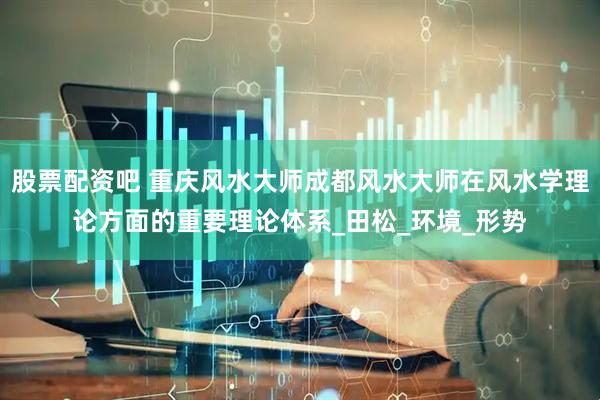 股票配资吧 重庆风水大师成都风水大师在风水学理论方面的重要理论体系_田松_环境_形势