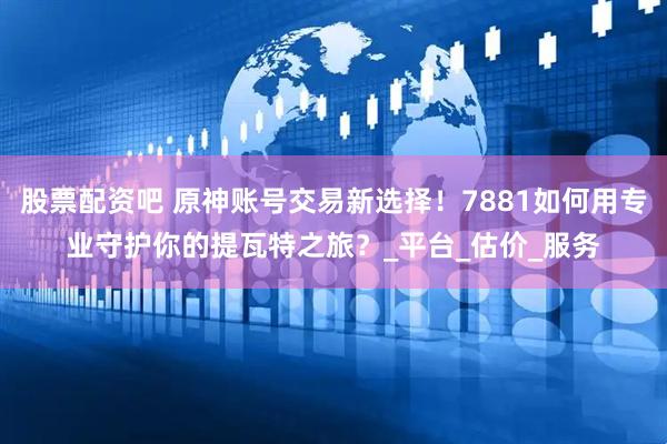 股票配资吧 原神账号交易新选择！7881如何用专业守护你的提瓦特之旅？_平台_估价_服务