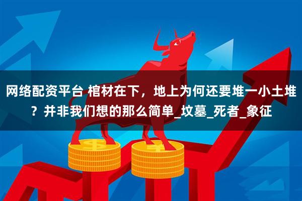 网络配资平台 棺材在下，地上为何还要堆一小土堆？并非我们想的那么简单_坟墓_死者_象征