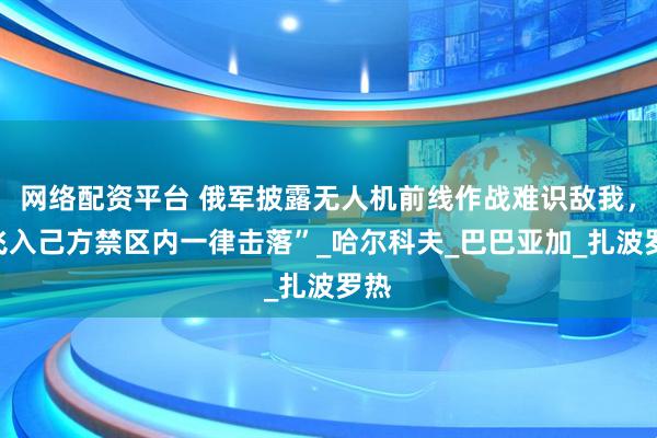 网络配资平台 俄军披露无人机前线作战难识敌我，“飞入己方禁区内一律击落”_哈尔科夫_巴巴亚加_扎波罗热