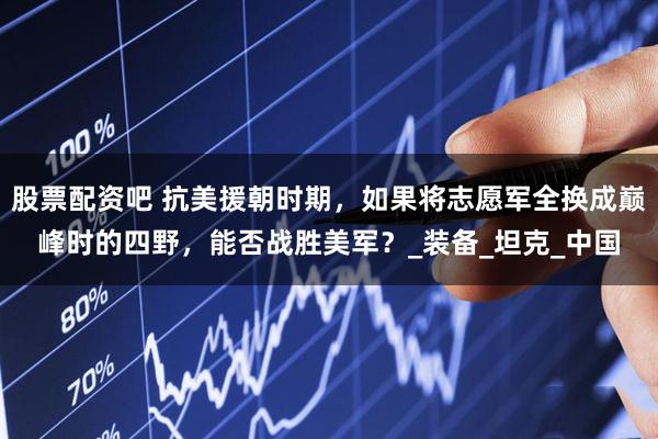 股票配资吧 抗美援朝时期，如果将志愿军全换成巅峰时的四野，能否战胜美军？_装备_坦克_中国