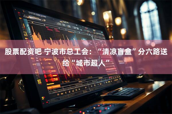 股票配资吧 宁波市总工会：“清凉盲盒”分六路送给“城市超人”