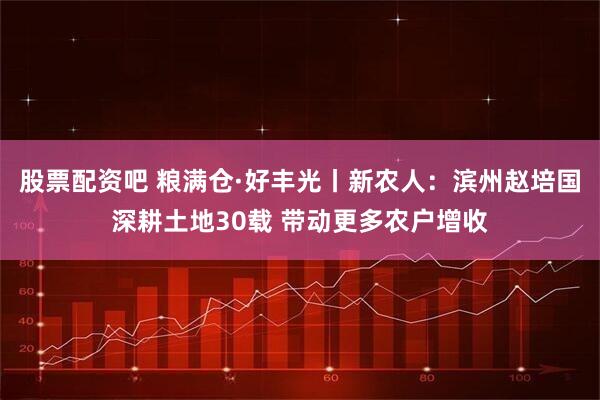 股票配资吧 粮满仓·好丰光丨新农人：滨州赵培国深耕土地30载 带动更多农户增收