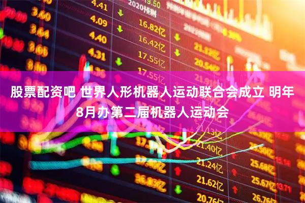 股票配资吧 世界人形机器人运动联合会成立 明年8月办第二届机器人运动会