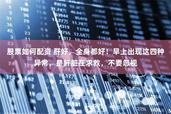 股票如何配资 肝好，全身都好！早上出现这四种异常，是肝脏在求救，不要忽视