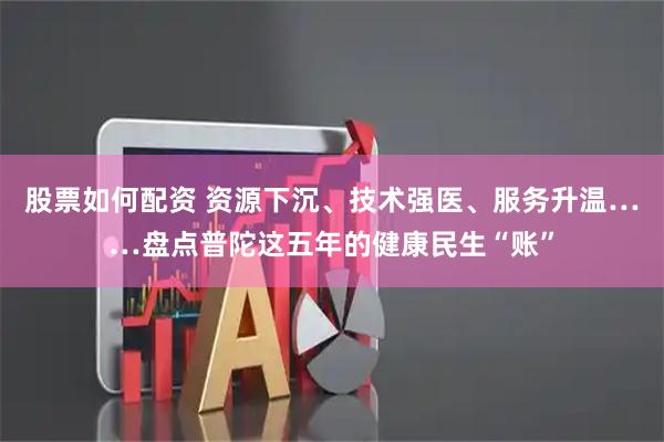 股票如何配资 资源下沉、技术强医、服务升温……盘点普陀这五年的健康民生“账”