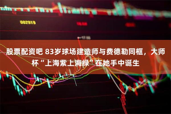 股票配资吧 83岁球场建造师与费德勒同框，大师杯“上海紫上海绿”在她手中诞生