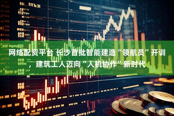 网络配资平台 长沙首批智能建造“领航员”开训，建筑工人迈向“人机协作”新时代