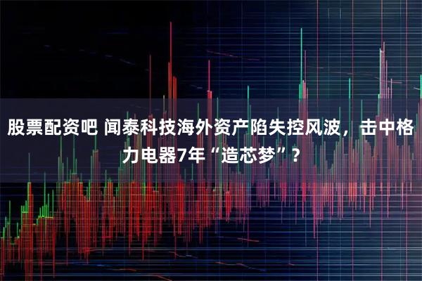 股票配资吧 闻泰科技海外资产陷失控风波，击中格力电器7年“造芯梦”？