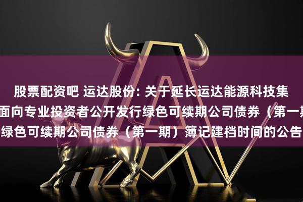 股票配资吧 运达股份: 关于延长运达能源科技集团股份有限公司2025年面向专业投资者公开发行绿色可续期公司债券（第一期）簿记建档时间的公告