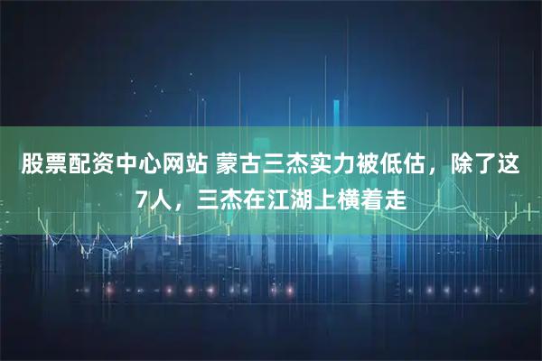 股票配资中心网站 蒙古三杰实力被低估，除了这7人，三杰在江湖上横着走