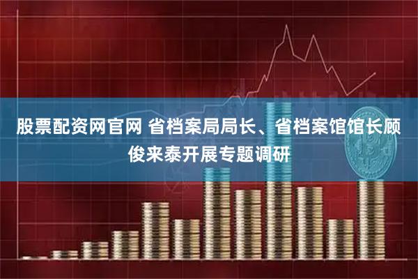 股票配资网官网 省档案局局长、省档案馆馆长顾俊来泰开展专题调研