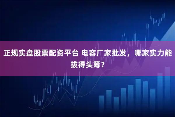 正规实盘股票配资平台 电容厂家批发，哪家实力能拔得头筹？