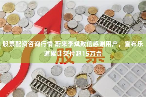 股票配资咨询行情 蔚来李斌致信感谢用户，宣布乐道累计交付超15万台